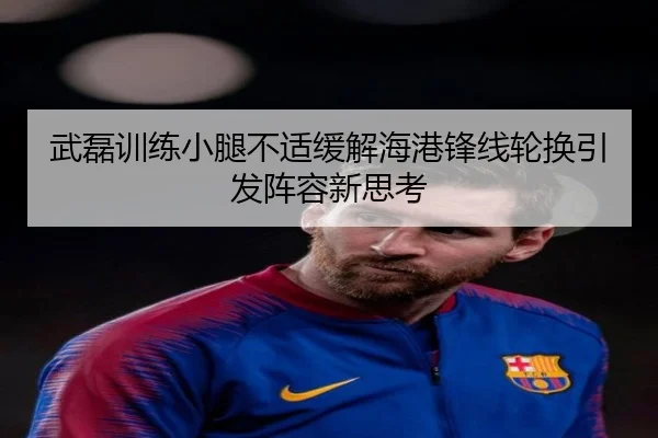 武磊训练小腿不适缓解海港锋线轮换引发阵容新思考