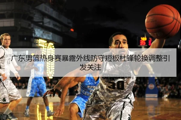 广东男篮热身赛暴露外线防守短板杜锋轮换调整引发关注