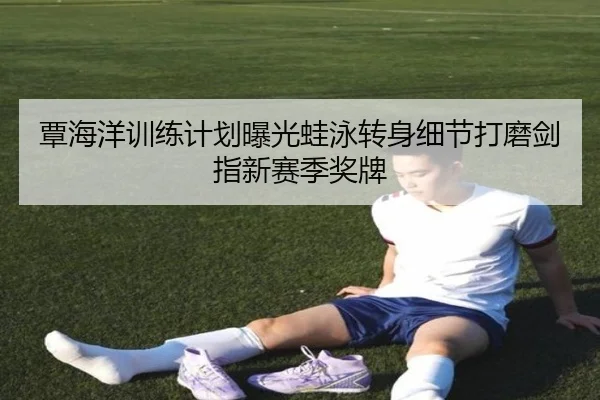 覃海洋训练计划曝光蛙泳转身细节打磨剑指新赛季奖牌
