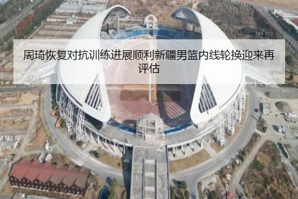 周琦恢复对抗训练进展顺利新疆男篮内线轮换迎来再评估