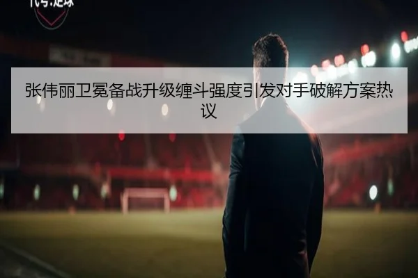 张伟丽卫冕备战升级缠斗强度引发对手破解方案热议