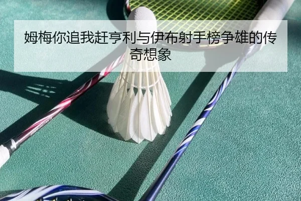 姆梅你追我赶亨利与伊布射手榜争雄的传奇想象