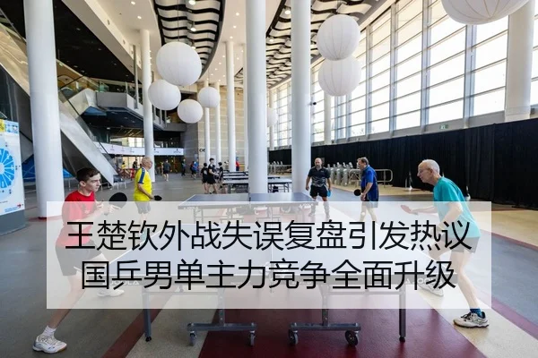 王楚钦外战失误复盘引发热议 国乒男单主力竞争全面升级